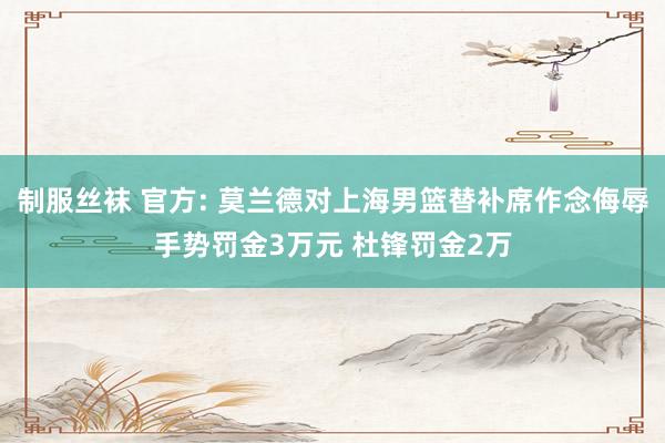 制服丝袜 官方: 莫兰德对上海男篮替补席作念侮辱手势罚金3万元 杜锋罚金2万