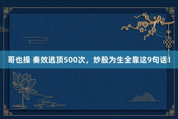 哥也操 奏效逃顶500次，炒股为生全靠这9句话！