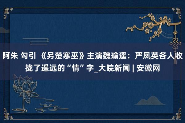 阿朱 勾引 《另楚寒巫》主演魏瑜遥：严凤英各人收拢了遥远的“情”字_大皖新闻 | 安徽网