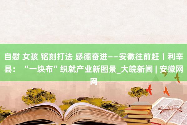 自慰 女孩 铭刻打法 感德奋进——安徽往前赶丨利辛县： “一块布”织就产业新图景_大皖新闻 | 安徽网