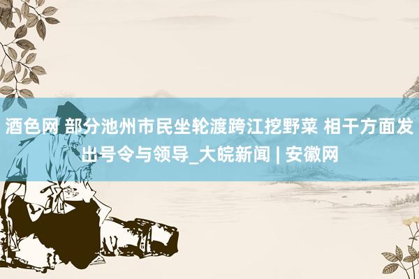 酒色网 部分池州市民坐轮渡跨江挖野菜 相干方面发出号令与领导_大皖新闻 | 安徽网