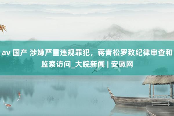 av 国产 涉嫌严重违规罪犯，蒋青松罗致纪律审查和监察访问_大皖新闻 | 安徽网
