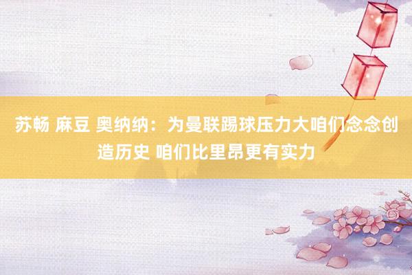 苏畅 麻豆 奥纳纳：为曼联踢球压力大咱们念念创造历史 咱们比里昂更有实力
