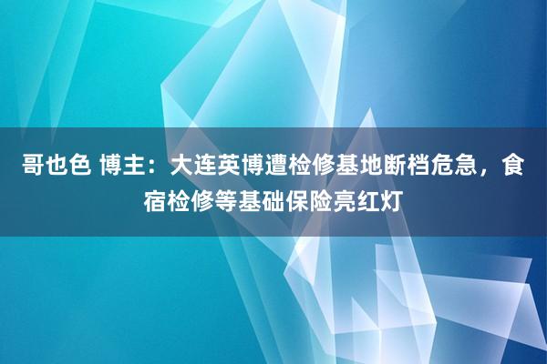 哥也色 博主：大连英博遭检修基地断档危急，食宿检修等基础保险亮红灯