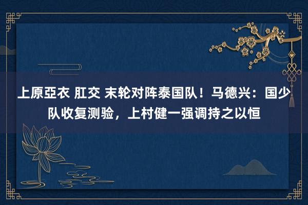 上原亞衣 肛交 末轮对阵泰国队！马德兴：国少队收复测验，上村健一强调持之以恒