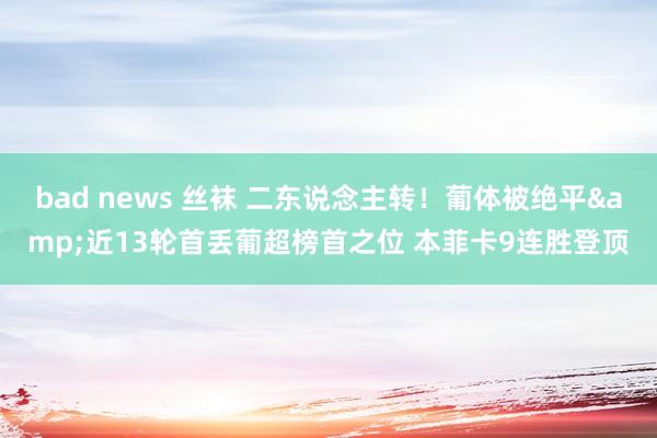 bad news 丝袜 二东说念主转！葡体被绝平&近13轮首丢葡超榜首之位 本菲卡9连胜登顶