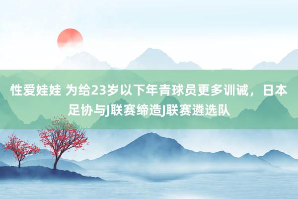 性爱娃娃 为给23岁以下年青球员更多训诫，日本足协与J联赛缔造J联赛遴选队