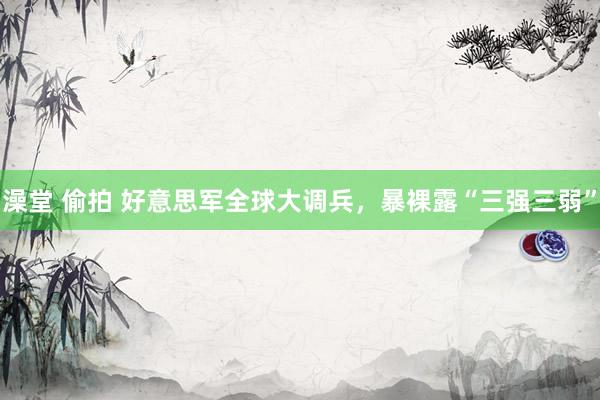 澡堂 偷拍 好意思军全球大调兵，暴裸露“三强三弱”