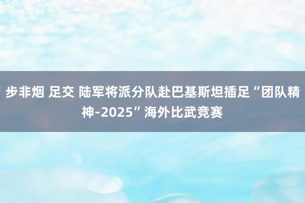 步非烟 足交 陆军将派分队赴巴基斯坦插足“团队精神-2025”海外比武竞赛