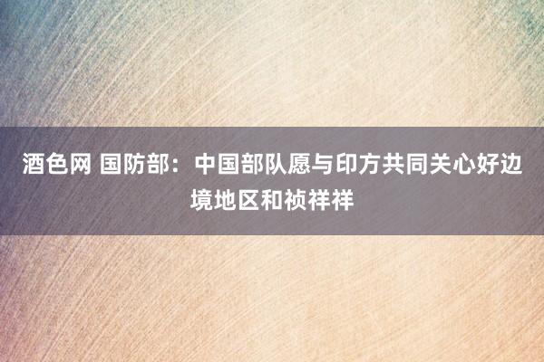 酒色网 国防部：中国部队愿与印方共同关心好边境地区和祯祥祥