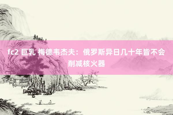 fc2 巨乳 梅德韦杰夫：俄罗斯异日几十年皆不会削减核火器