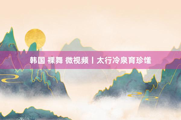 韩国 裸舞 微视频丨太行冷泉育珍馐