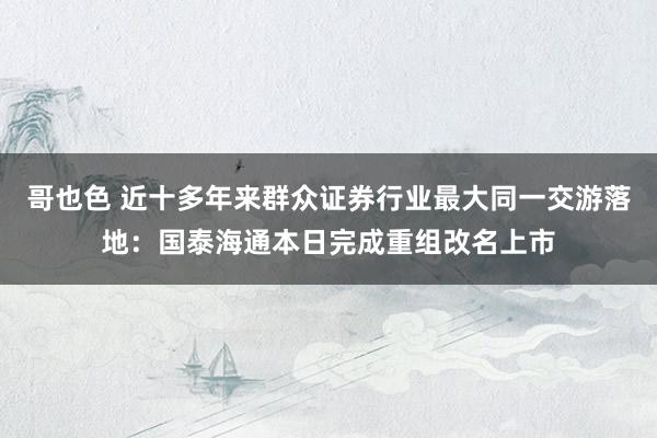 哥也色 近十多年来群众证券行业最大同一交游落地：国泰海通本日完成重组改名上市