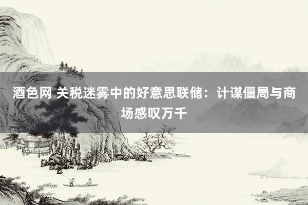 酒色网 关税迷雾中的好意思联储：计谋僵局与商场感叹万千