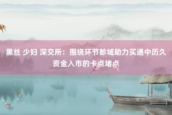 黑丝 少妇 深交所：围绕环节畛域助力买通中历久资金入市的卡点堵点