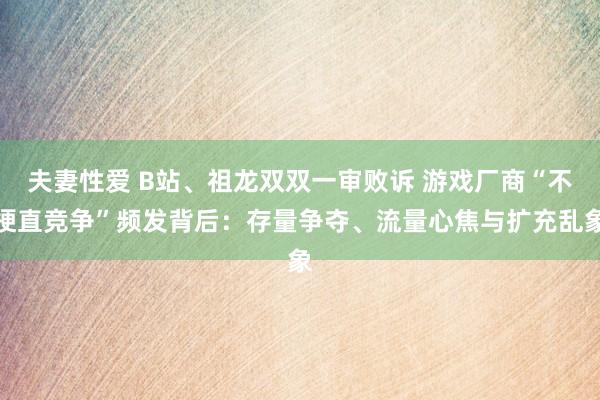 夫妻性爱 B站、祖龙双双一审败诉 游戏厂商“不梗直竞争”频发背后：存量争夺、流量心焦与扩充乱象