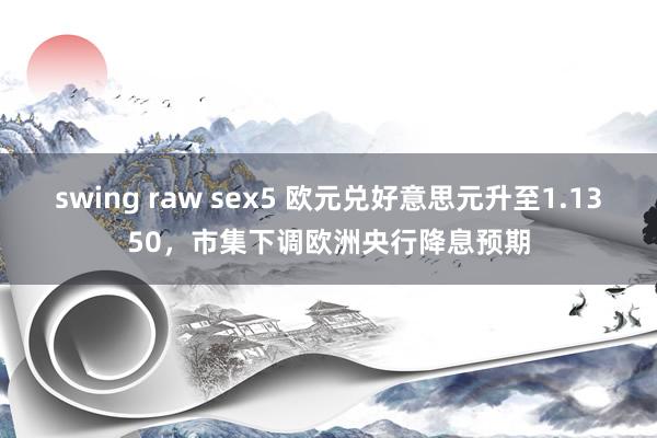 swing raw sex5 欧元兑好意思元升至1.1350，市集下调欧洲央行降息预期