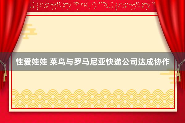 性爱娃娃 菜鸟与罗马尼亚快递公司达成协作