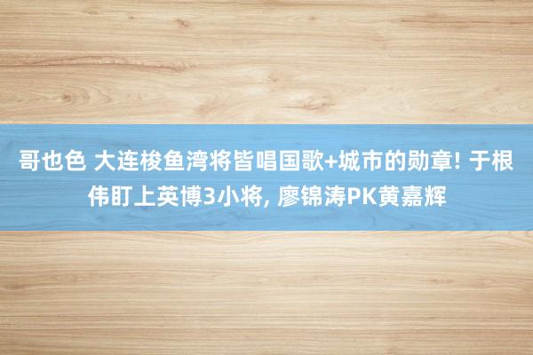 哥也色 大连梭鱼湾将皆唱国歌+城市的勋章! 于根伟盯上英博3小将， 廖锦涛PK黄嘉辉