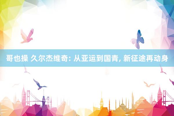 哥也操 久尔杰维奇: 从亚运到国青， 新征途再动身