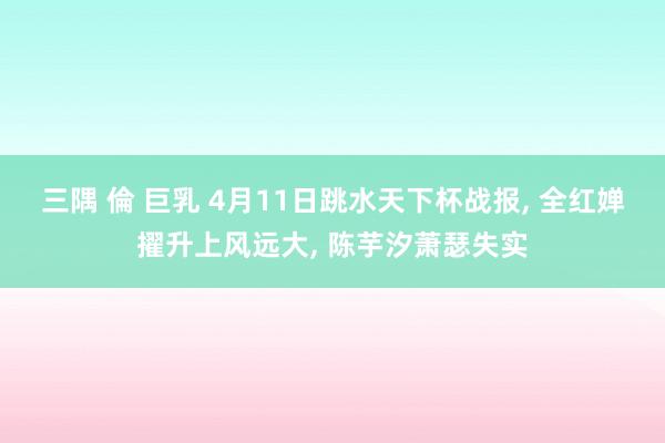 三隅 倫 巨乳 4月11日跳水天下杯战报， 全红婵擢升上风远大， 陈芋汐萧瑟失实