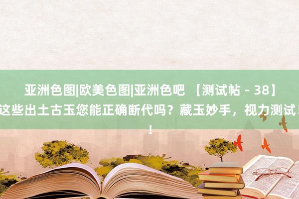 亚洲色图|欧美色图|亚洲色吧 【测试帖－38】这些出土古玉您能正确断代吗？藏玉妙手，视力测试！