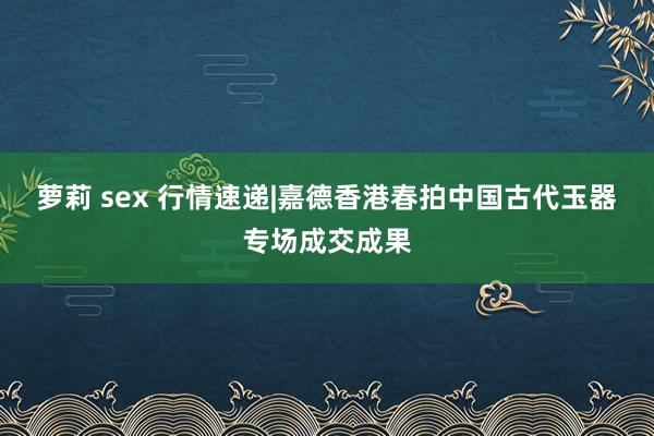 萝莉 sex 行情速递|嘉德香港春拍中国古代玉器专场成交成果