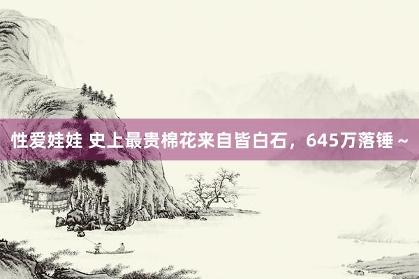 性爱娃娃 史上最贵棉花来自皆白石，645万落锤～
