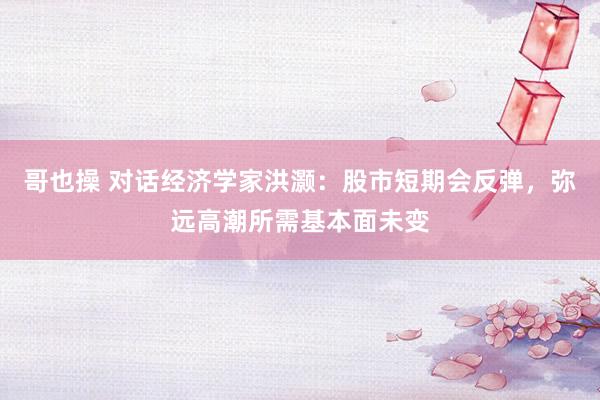 哥也操 对话经济学家洪灏：股市短期会反弹，弥远高潮所需基本面未变