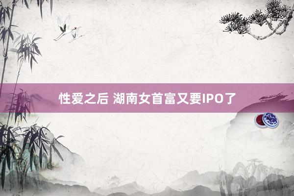 性爱之后 湖南女首富又要IPO了