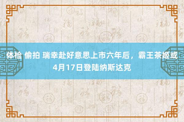 体检 偷拍 瑞幸赴好意思上市六年后，霸王茶姬或4月17日登陆纳斯达克