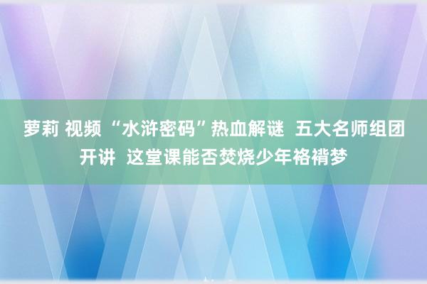 萝莉 视频 “水浒密码”热血解谜  五大名师组团开讲  这堂课能否焚烧少年袼褙梦