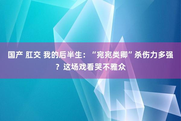 国产 肛交 我的后半生：“宛宛类卿”杀伤力多强？这场戏看哭不雅众