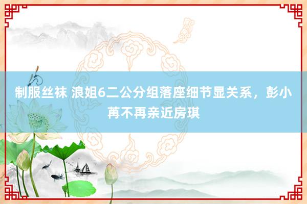 制服丝袜 浪姐6二公分组落座细节显关系，彭小苒不再亲近房琪