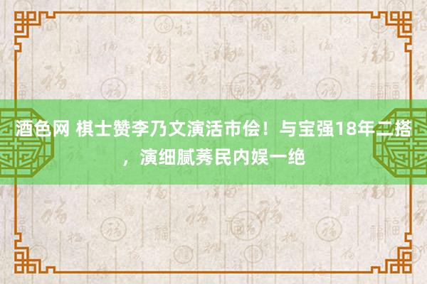 酒色网 棋士赞李乃文演活市侩！与宝强18年二搭，演细腻莠民内娱一绝