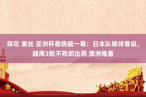 探花 黑丝 亚洲杯最烧脑一幕：日本队输球晋级，越南3轮不败却出局 澳洲难看