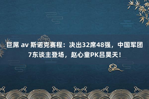 巨屌 av 斯诺克赛程：决出32席48强，中国军团7东谈主登场，赵心童PK吕昊天！