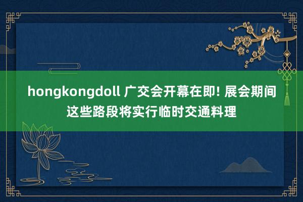 hongkongdoll 广交会开幕在即! 展会期间这些路段将实行临时交通料理
