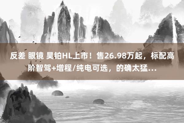反差 眼镜 昊铂HL上市！售26.98万起，标配高阶智驾+增程/纯电可选，的确太猛…