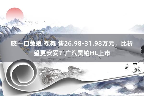 咬一口兔娘 裸舞 售26.98-31.98万元，比祈望更安妥？广汽昊铂HL上市