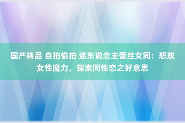 国产精品 自拍偷拍 迷东说念主蕾丝女同：怒放女性魔力，探索同性恋之好意思