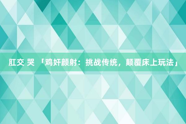 肛交 哭 「鸡奸颜射：挑战传统，颠覆床上玩法」
