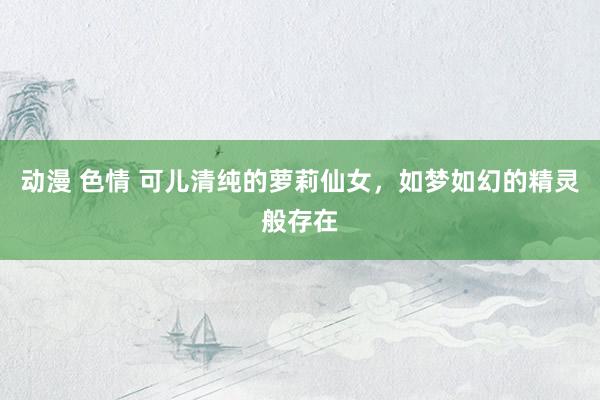 动漫 色情 可儿清纯的萝莉仙女，如梦如幻的精灵般存在