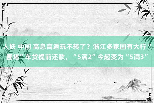 人妖 中国 高息高返玩不转了？浙江多家国有大行“围堵”车贷提前还款，“5满2”今起变为“5满3”
