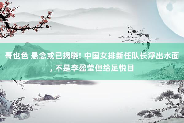 哥也色 悬念或已揭晓! 中国女排新任队长浮出水面， 不是李盈莹但给足悦目
