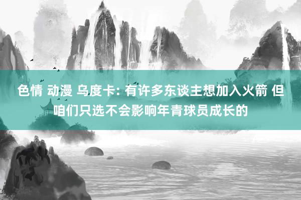 色情 动漫 乌度卡: 有许多东谈主想加入火箭 但咱们只选不会影响年青球员成长的