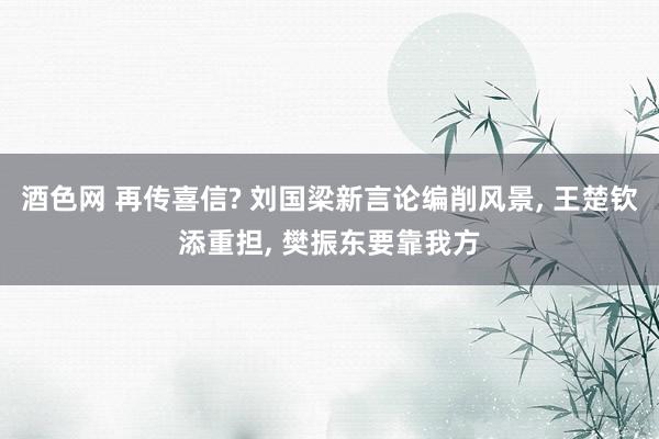 酒色网 再传喜信? 刘国梁新言论编削风景， 王楚钦添重担， 樊振东要靠我方