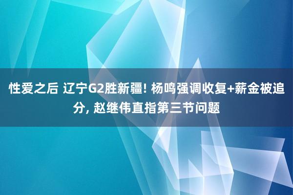 性爱之后 辽宁G2胜新疆! 杨鸣强调收复+薪金被追分， 赵继伟直指第三节问题