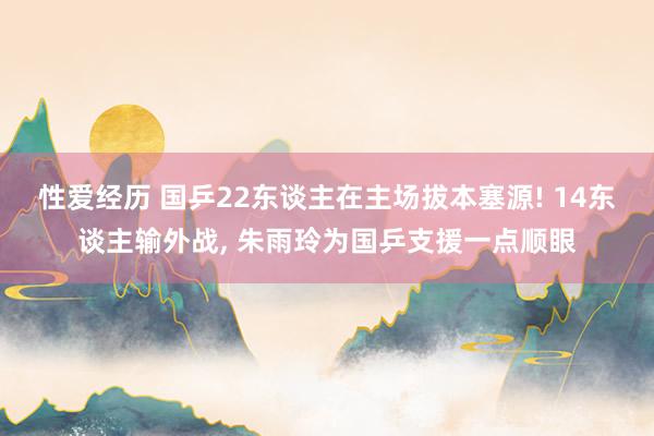 性爱经历 国乒22东谈主在主场拔本塞源! 14东谈主输外战， 朱雨玲为国乒支援一点顺眼