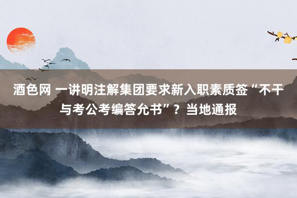 酒色网 一讲明注解集团要求新入职素质签“不干与考公考编答允书”？当地通报